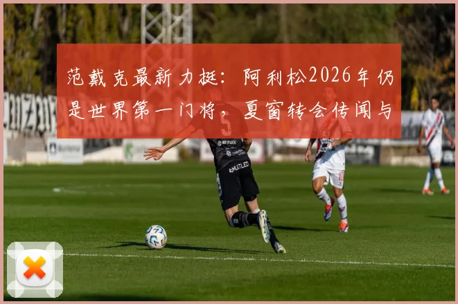 范戴克最新力挺:阿利松2026年仍是世界第一门将,夏窗转会传闻与利物浦未来全解析