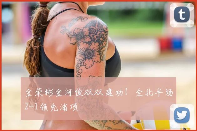 金荣彬金河俊双双建功！全北半场2-1领先浦项