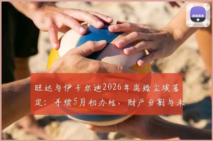 旺达与伊卡尔迪2026年离婚尘埃落定:手续5月初办结,财产分割与未来动向引关注