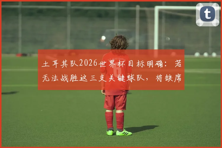 土耳其队2026世界杯目标明确：若无法战胜这三支关键球队，将缺席美加墨？足协主席强硬表态引发热议