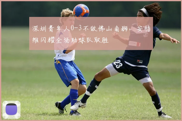 深圳青年人0-3不敌佛山南狮,安特维闪耀全场助球队取胜