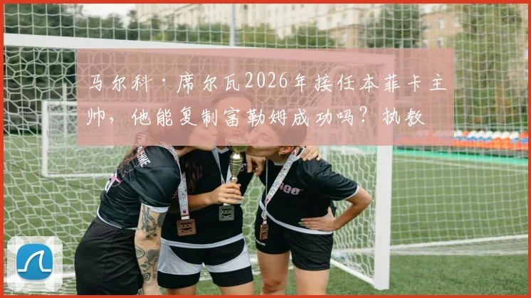 马尔科·席尔瓦2026年接任本菲卡主帅，他能复制富勒姆成功吗？执教前景与挑战分析