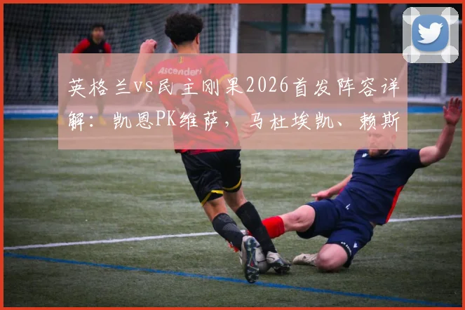 英格兰vs民主刚果2026首发阵容详解：凯恩PK维萨，马杜埃凯、赖斯先发，完整球员名单分析