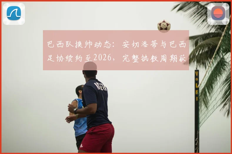 巴西队换帅动态：安切洛蒂与巴西足协续约至2026，完整执教周期获官方全力支持