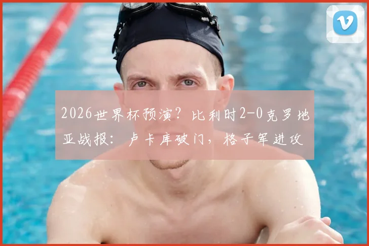 2026世界杯预演？比利时2-0克罗地亚战报：卢卡库破门，格子军进攻乏力引担忧