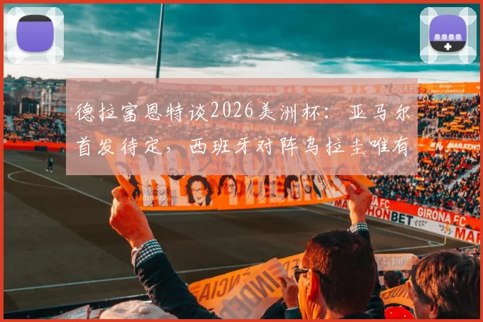 德拉富恩特谈2026美洲杯:亚马尔首发待定,西班牙对阵乌拉圭唯有取胜一途,附球队战术前瞻