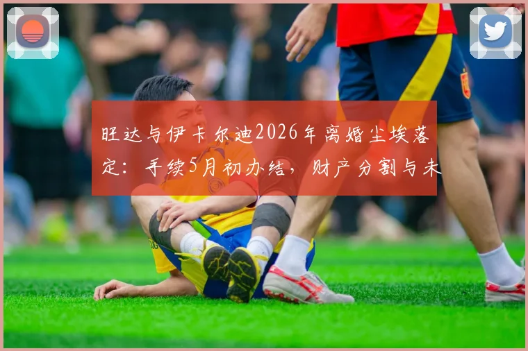 旺达与伊卡尔迪2026年离婚尘埃落定：手续5月初办结，财产分割与未来动向引关注