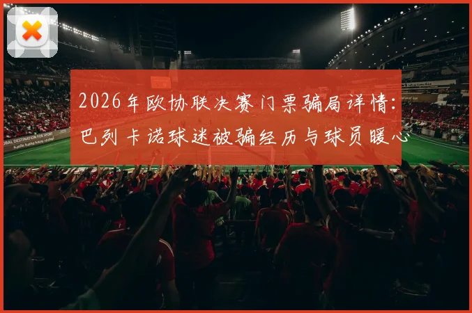 2026年欧协联决赛门票骗局详情：巴列卡诺球迷被骗经历与球员暖心援助全过程回顾