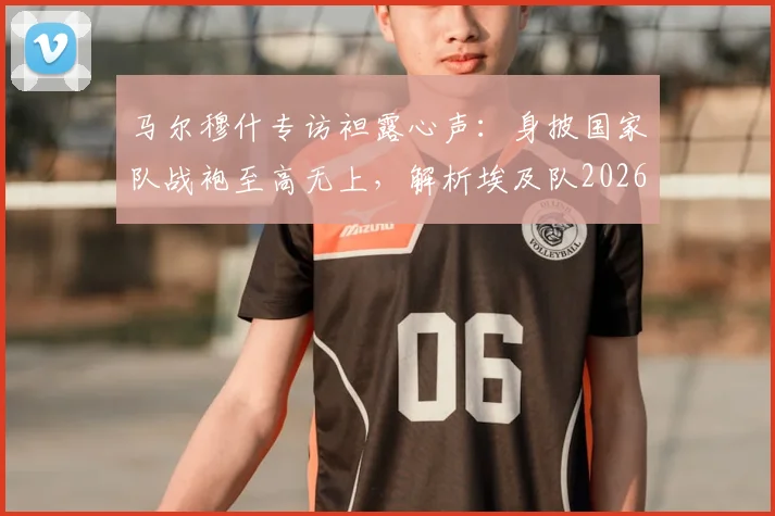 马尔穆什专访袒露心声：身披国家队战袍至高无上，解析埃及队2026世界杯征程与未来核心力量