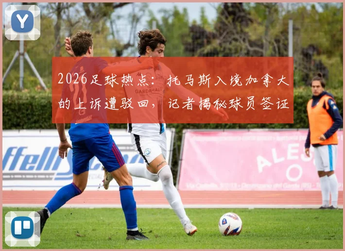 2026足球热点：托马斯入境加拿大的上诉遭驳回，记者揭秘球员签证难题的真实原因