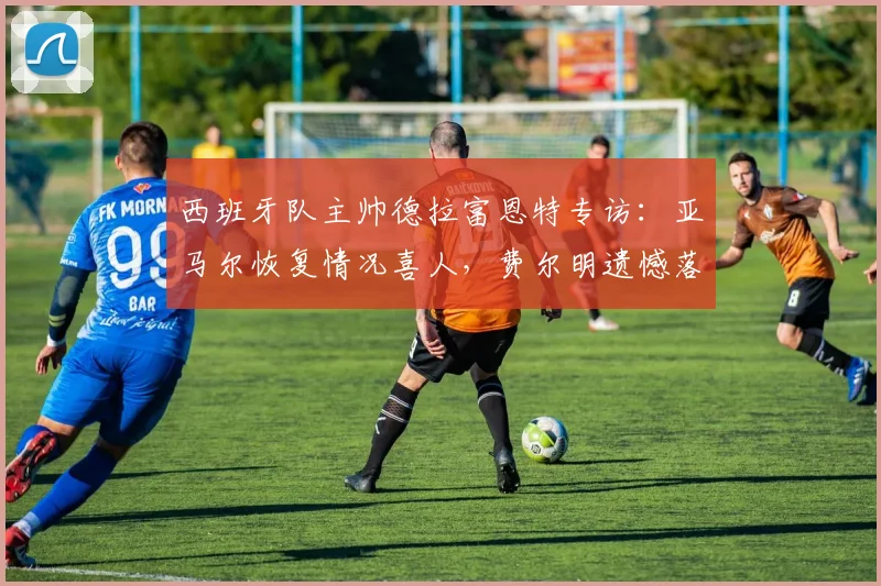 西班牙队主帅德拉富恩特专访：亚马尔恢复情况喜人，费尔明遗憾落选原因解析，2026年欧洲杯前景展望