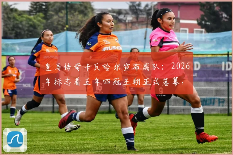 皇马传奇卡瓦哈尔宣布离队：2026年标志着五年四冠王朝正式落幕，后防线将迎巨变