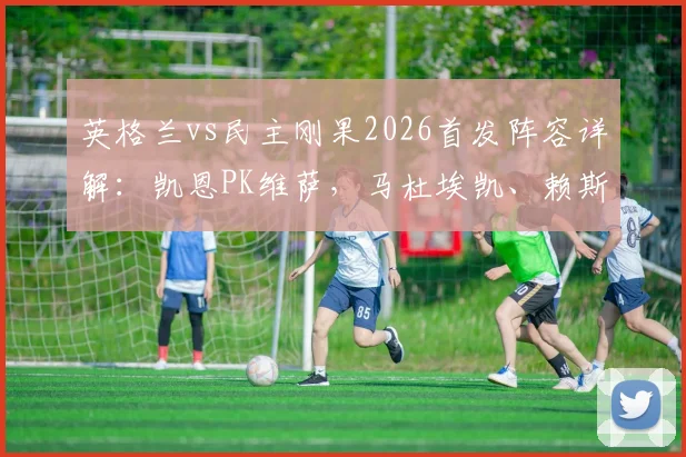 英格兰vs民主刚果2026首发阵容详解:凯恩PK维萨,马杜埃凯、赖斯先发,完整球员名单分析