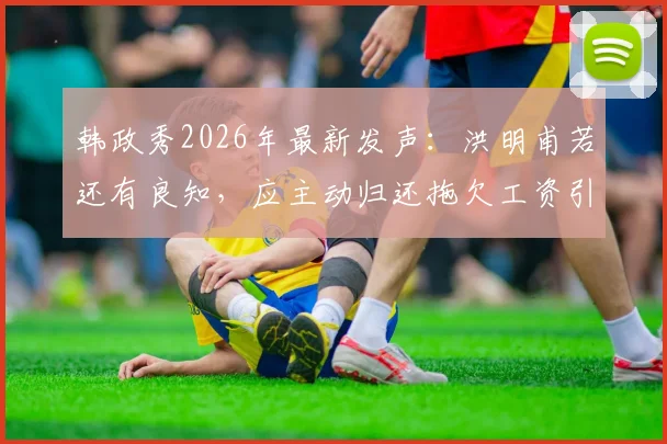 韩政秀2026年最新发声:洪明甫若还有良知,应主动归还拖欠工资引热议