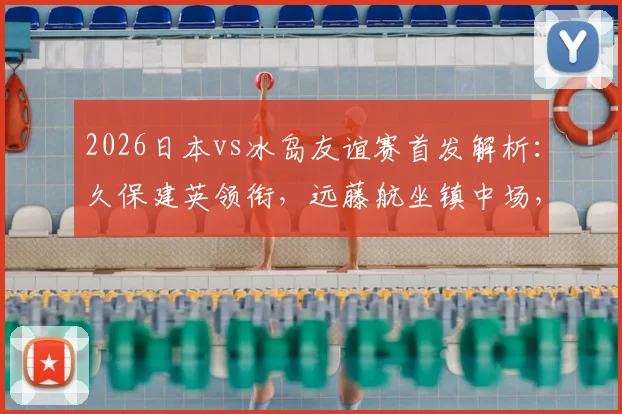 2026日本vs冰岛友谊赛首发解析:久保建英领衔,远藤航坐镇中场,田中碧角色关键