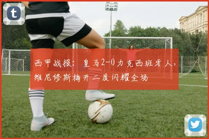 西甲战报：皇马2-0力克西班牙人，维尼修斯梅开二度闪耀全场