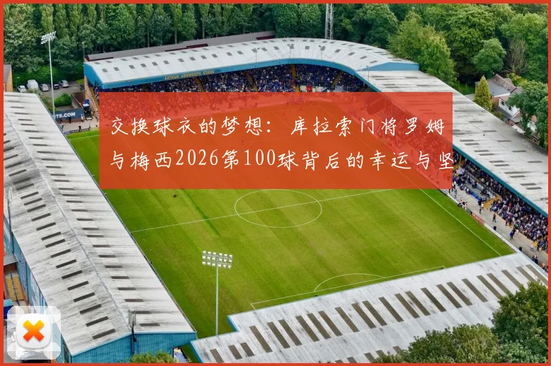 交换球衣的梦想:库拉索门将罗姆与梅西2026第100球背后的幸运与坚守