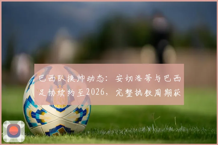 巴西队换帅动态:安切洛蒂与巴西足协续约至2026,完整执教周期获官方全力支持