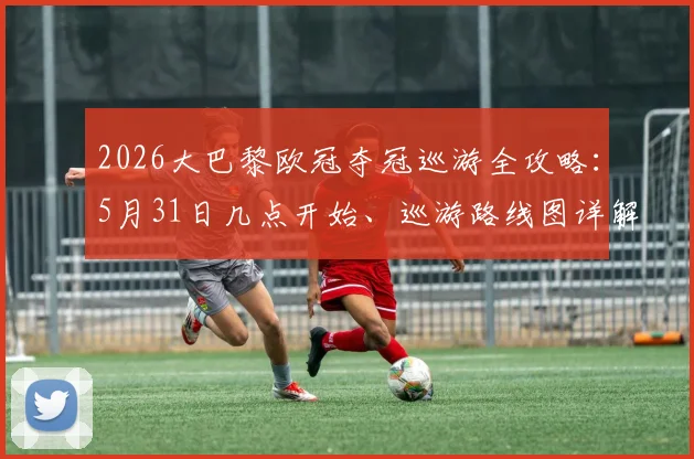 2026大巴黎欧冠夺冠巡游全攻略：5月31日几点开始、巡游路线图详解，现场视频与姆巴佩发言速递