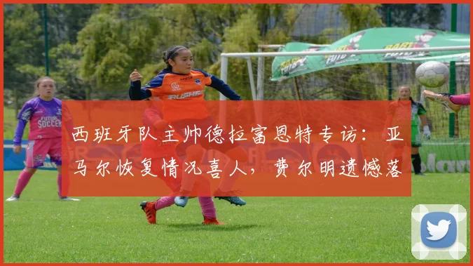 西班牙队主帅德拉富恩特专访：亚马尔恢复情况喜人，费尔明遗憾落选原因解析，2026年欧洲杯前景展望