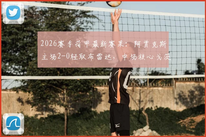 2026赛季荷甲最新赛果：阿贾克斯主场2-0轻取布雷达，中场核心戈茨一传一射主导比赛，附全场技术统计与关键回顾