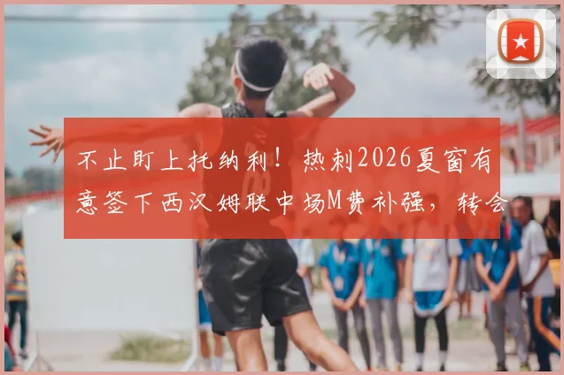 不止盯上托纳利！热刺2026夏窗有意签下西汉姆联中场M费补强，转会操作深度分析