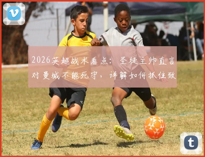 2026英超战术看点：圣徒主帅直言对曼城不能死守，详解如何抓住致命反击机会