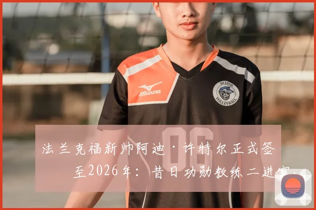 法兰克福新帅阿迪·许特尔正式签约至2026年：昔日功勋教练二进宫，详解其执教风格与球队未来战术打法规划