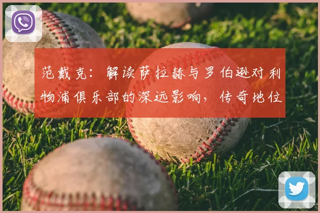 范戴克：解读萨拉赫与罗伯逊对利物浦俱乐部的深远影响，传奇地位如何奠定？