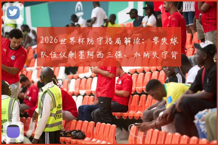 2026世界杯防守格局解读：零失球队伍仅剩墨阿西三强，加纳失守背后暴露哪些防守问题？