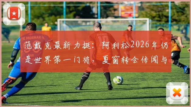 范戴克最新力挺:阿利松2026年仍是世界第一门将,夏窗转会传闻与利物浦未来全解析