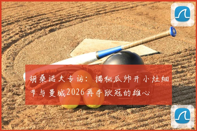 胡桑诺夫专访：揭秘瓜帅开小灶细节与曼城2026再夺欧冠的雄心