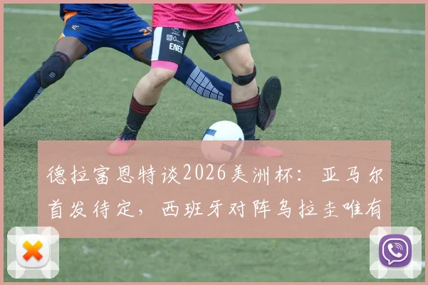 德拉富恩特谈2026美洲杯：亚马尔首发待定，西班牙对阵乌拉圭唯有取胜一途，附球队战术前瞻