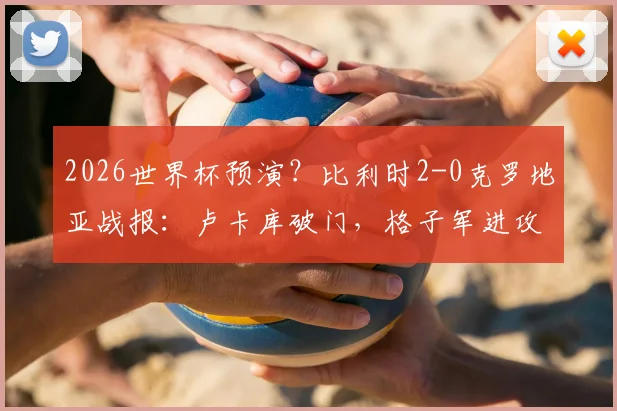 2026世界杯预演？比利时2-0克罗地亚战报：卢卡库破门，格子军进攻乏力引担忧