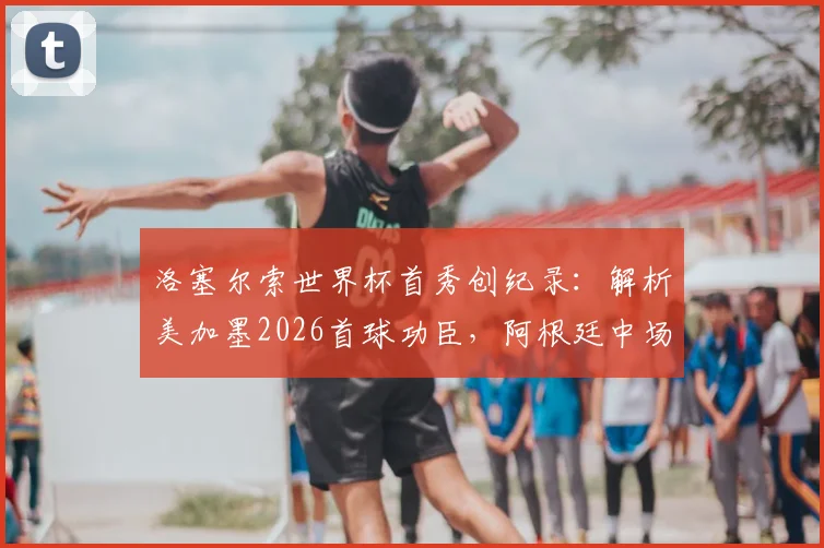 洛塞尔索世界杯首秀创纪录:解析美加墨2026首球功臣,阿根廷中场赛后采访展望未来