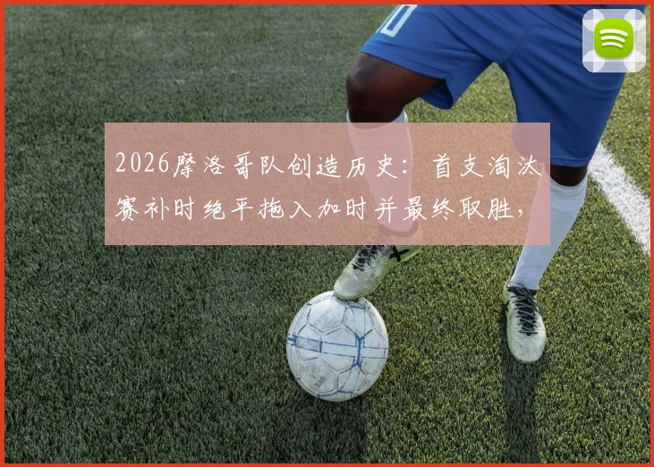 2026摩洛哥队创造历史：首支淘汰赛补时绝平拖入加时并最终取胜，详解其世界杯经典逆转之路