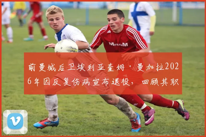 前曼城后卫埃利亚奎姆·曼加拉2026年因反复伤病宣布退役，回顾其职业生涯历程与效力球队一览