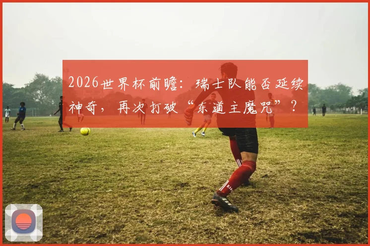 2026世界杯前瞻：瑞士队能否延续神奇，再次打破“东道主魔咒”？附历史交锋深度回顾