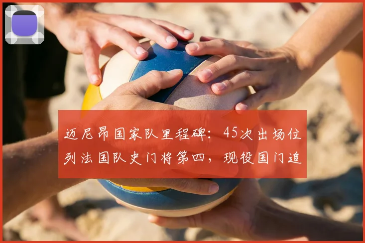 迈尼昂国家队里程碑:45次出场位列法国队史门将第四,现役国门追赶洛里纪录