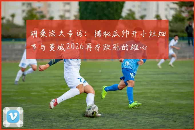 胡桑诺夫专访：揭秘瓜帅开小灶细节与曼城2026再夺欧冠的雄心