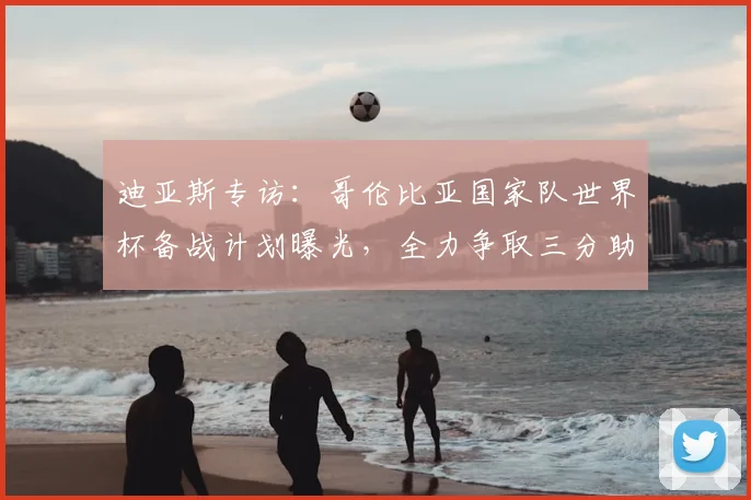 迪亚斯专访：哥伦比亚国家队世界杯备战计划曝光，全力争取三分助力出线