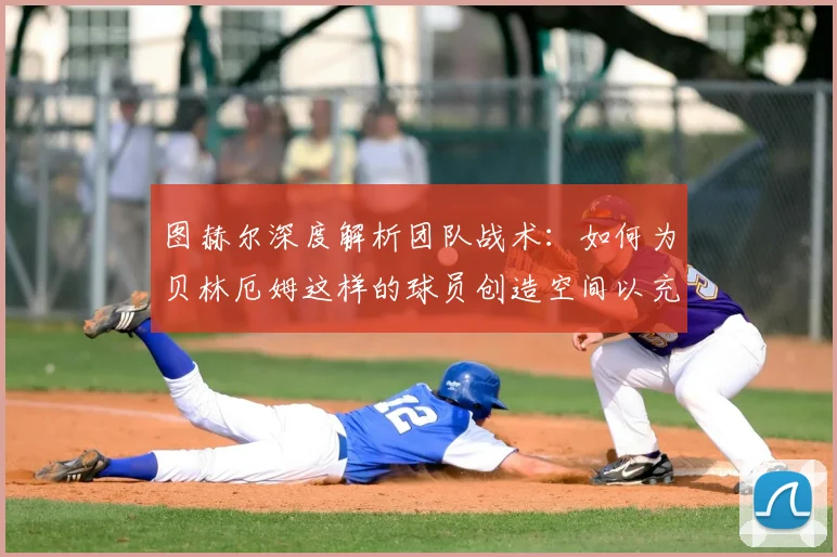 图赫尔深度解析团队战术：如何为贝林厄姆这样的球员创造空间以充分发挥其价值