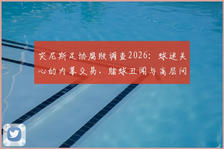 突尼斯足协腐败调查2026:球迷关心的内幕交易、赌球丑闻与高层问责最新进展