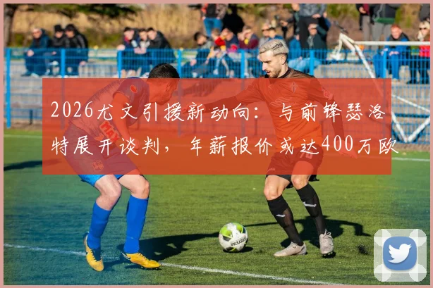 2026尤文引援新动向:与前锋瑟洛特展开谈判,年薪报价或达400万欧元,索尔洛特能否加盟?