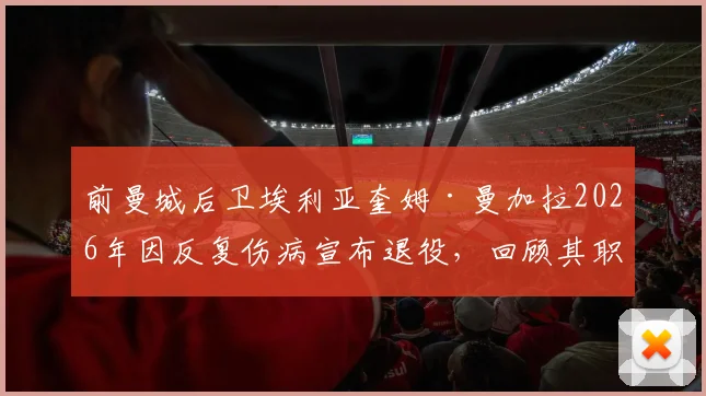 前曼城后卫埃利亚奎姆·曼加拉2026年因反复伤病宣布退役,回顾其职业生涯历程与效力球队一览
