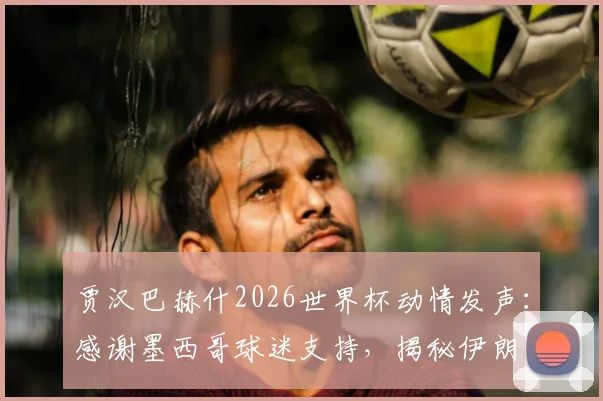 贾汉巴赫什2026世界杯动情发声：感谢墨西哥球迷支持，揭秘伊朗队海外获赞的暖心背后