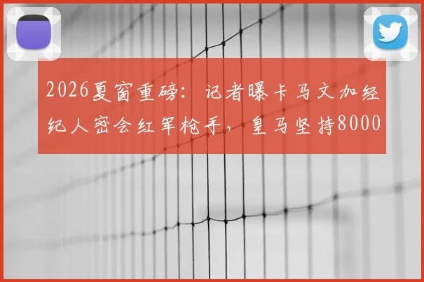 2026夏窗重磅：记者曝卡马文加经纪人密会红军枪手，皇马坚持8000万欧元要价，转会博弈全面解析
