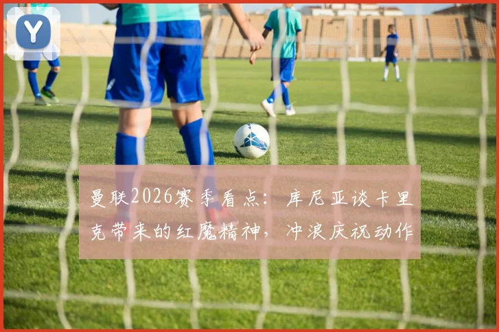 曼联2026赛季看点:库尼亚谈卡里克带来的红魔精神,冲浪庆祝动作升级引热议