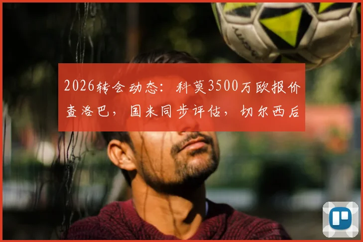 2026转会动态:科莫3500万欧报价查洛巴,国米同步评估,切尔西后卫未来去向分析