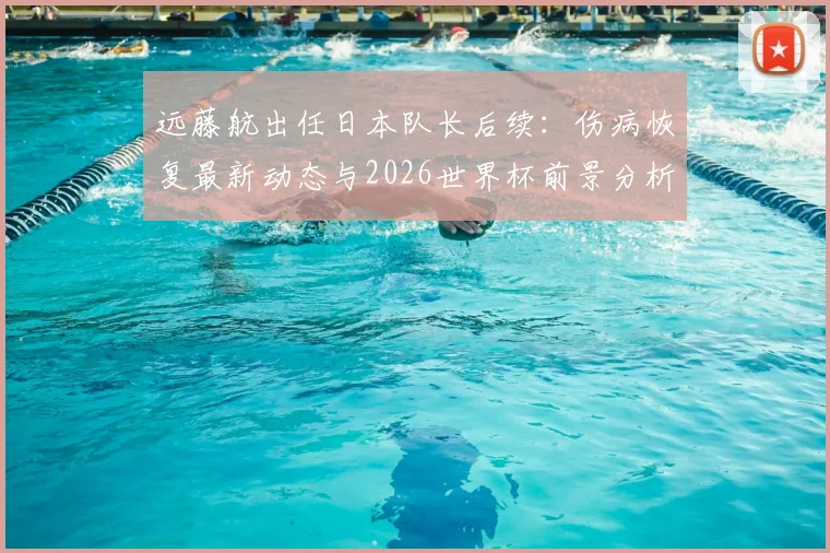 远藤航出任日本队长后续：伤病恢复最新动态与2026世界杯前景分析，队长宣言引热议